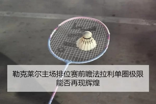 勒克莱尔主场排位赛前瞻法拉利单圈极限能否再现辉煌
