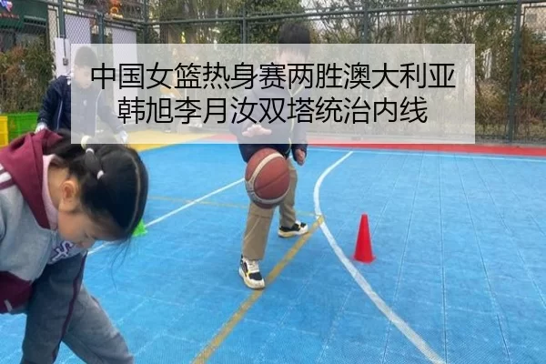 中国女篮热身赛两胜澳大利亚 韩旭李月汝双塔统治内线